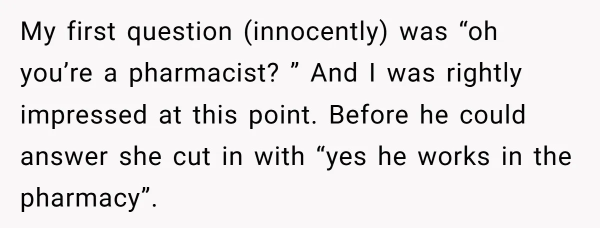 My first question (innocently) was “oh you’re a pharmacist? ” And I was rightly impressed at this point. Before he could answer she cut in with “yes he works in...