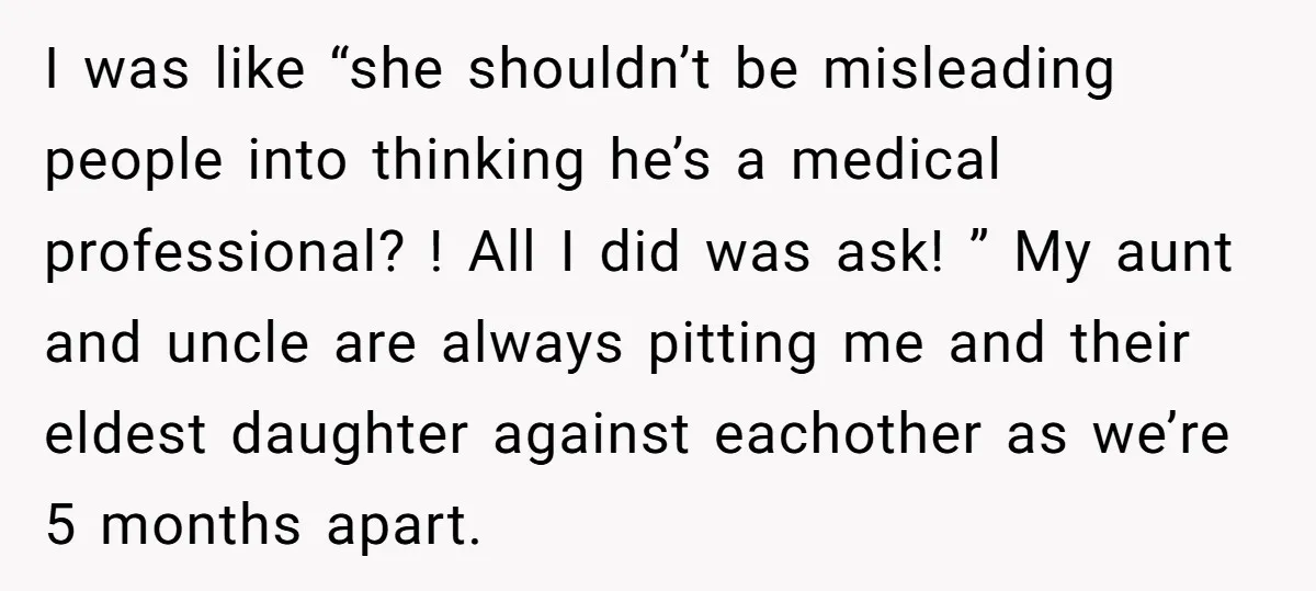 I was like “she shouldn’t be misleading people into thinking he’s a medical professional? ! All I did was ask! ” My aunt and uncle are always pitting me and...