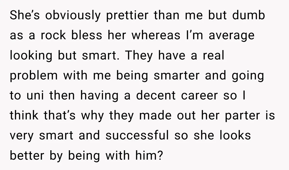 She’s obviously prettier than me but dumb as a rock bless her whereas I’m average looking but smart. They have a real problem with me being smarter and going to...