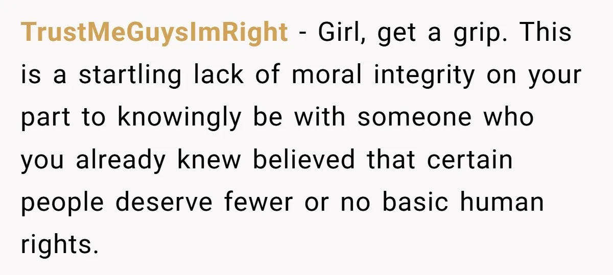 TrustMeGuysImRight − Girl, get a grip. This is a startling lack of moral integrity on your part to knowingly be with someone who you already knew believed that certain people...
