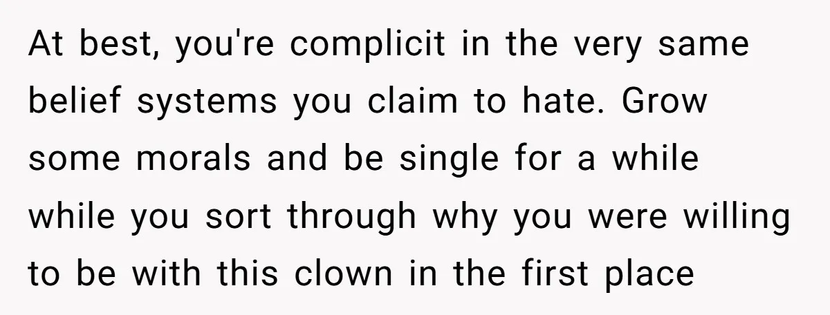 At best, you're complicit in the very same belief systems you claim to hate. Grow some morals and be single for a while while you sort through why you were...