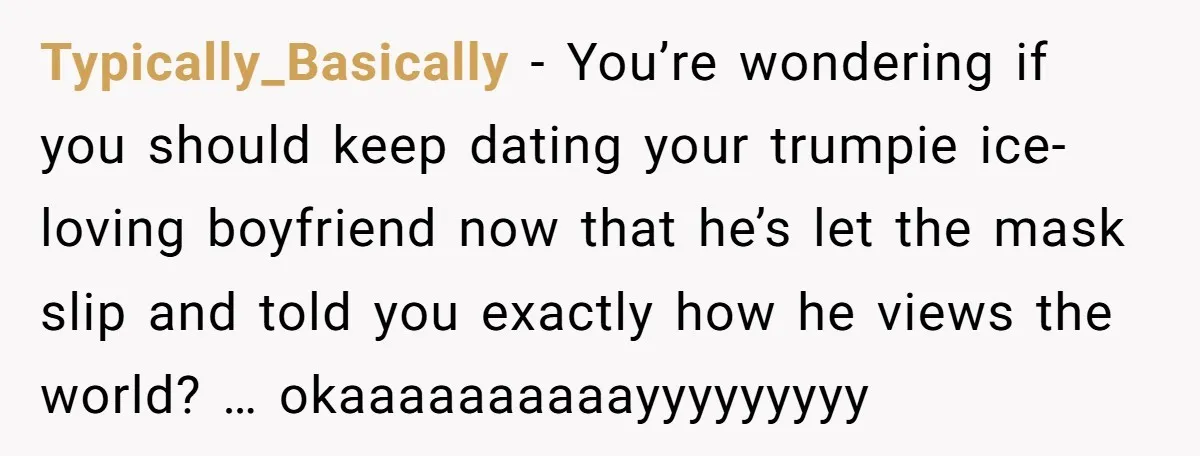 Typically_Basically − You’re wondering if you should keep dating your trumpie ice-loving boyfriend now that he’s let the mask slip and told you exactly how he views the world? …...