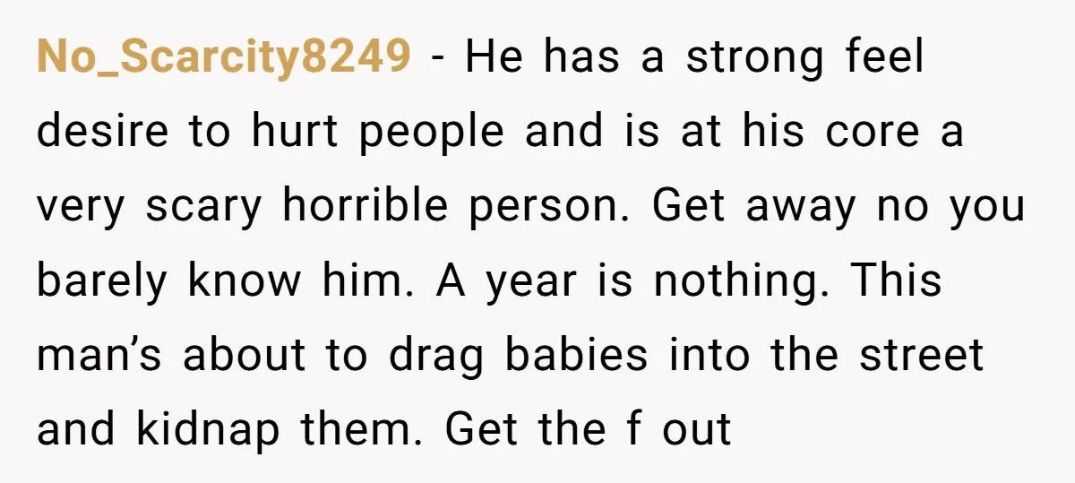 No_Scarcity8249 − He has a strong feel desire to hurt people and is at his core a very scary horrible person. Get away no you barely know him. A year...