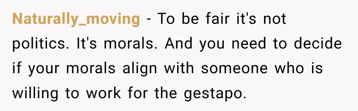 Naturally_moving − To be fair it's not politics. It's morals. And you need to decide if your morals align with someone who is willing to work for the gestapo.