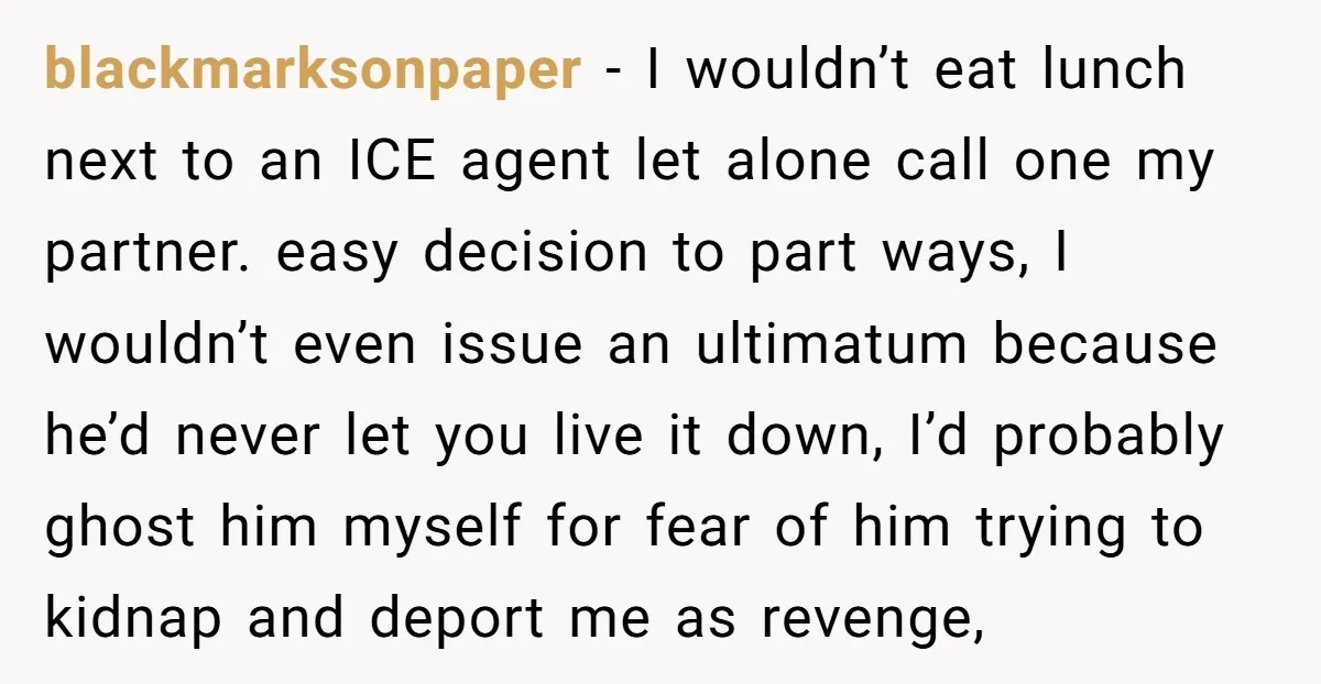 blackmarksonpaper − I wouldn’t eat lunch next to an ICE agent let alone call one my partner. easy decision to part ways, I wouldn’t even issue an ultimatum because he’d...