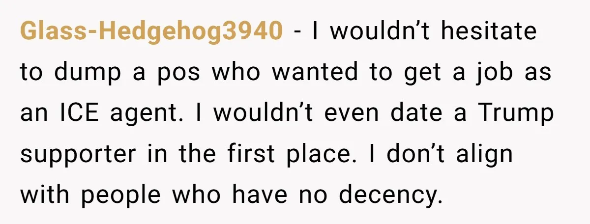 Glass-Hedgehog3940 − I wouldn’t hesitate to dump a pos who wanted to get a job as an ICE agent. I wouldn’t even date a Trump supporter in the first place....