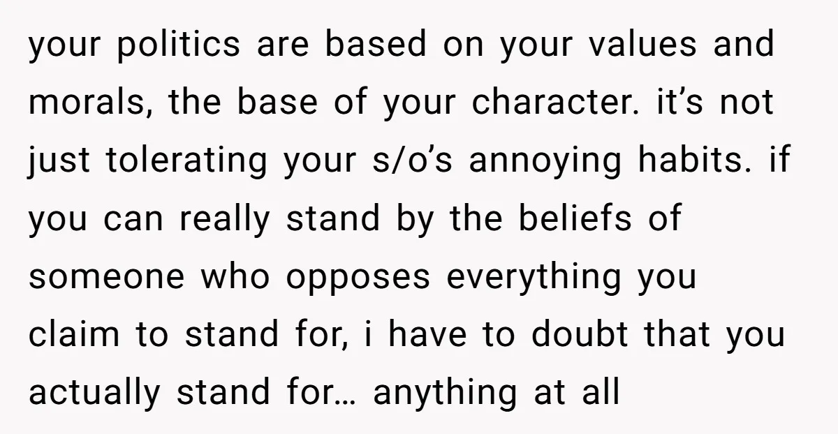 your politics are based on your values and morals, the base of your character. it’s not just tolerating your s/o’s annoying habits. if you can really stand by the beliefs...