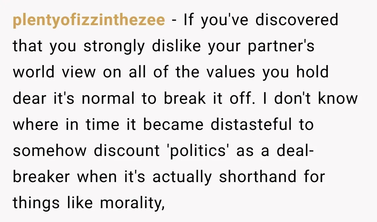 plentyofizzinthezee − If you've discovered that you strongly dislike your partner's world view on all of the values you hold dear it's normal to break it off. I don't know...