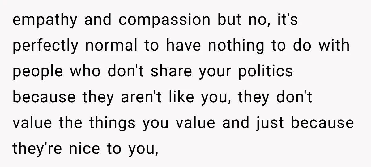 empathy and compassion but no, it's perfectly normal to have nothing to do with people who don't share your politics because they aren't like you, they don't value the things...