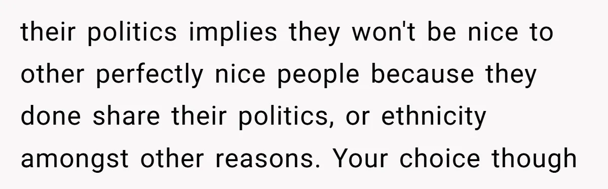 their politics implies they won't be nice to other perfectly nice people because they done share their politics, or ethnicity amongst other reasons. Your choice though