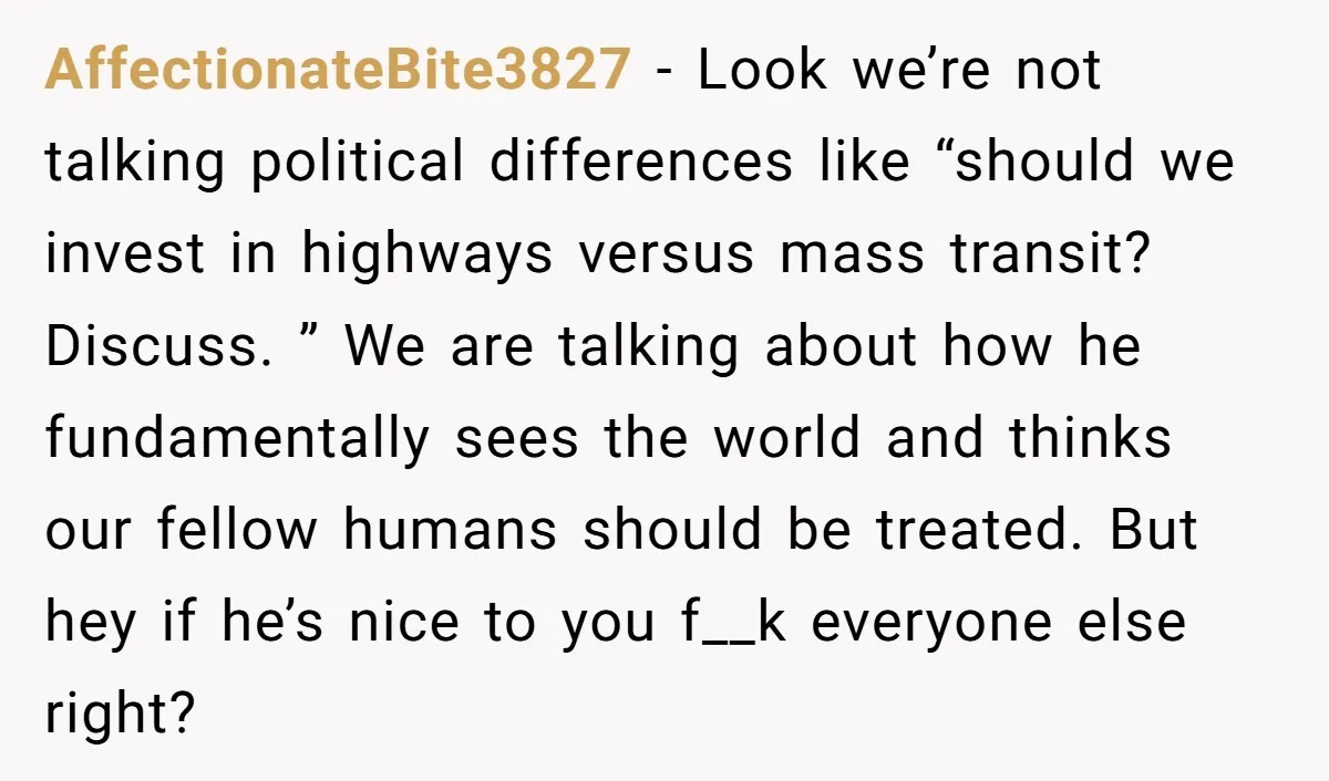 AffectionateBite3827 − Look we’re not talking political differences like “should we invest in highways versus mass transit? Discuss. ” We are talking about how he fundamentally sees the world and...