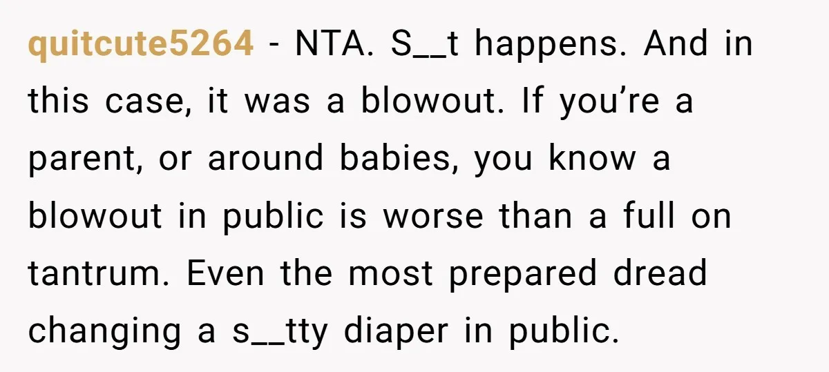 quitcute5264 − NTA. S__t happens. And in this case, it was a blowout. If you’re a parent, or around babies, you know a blowout in public is worse than a...
