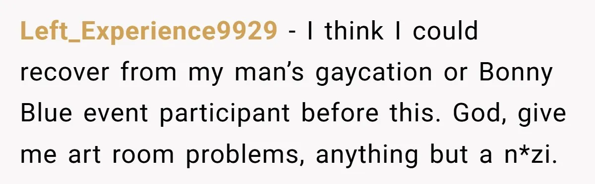 Left_Experience9929 − I think I could recover from my man’s gaycation or Bonny Blue event participant before this. God, give me art room problems, anything but a n*zi.