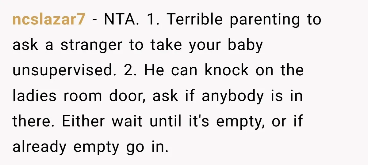 ncslazar7 − NTA. 1. Terrible parenting to ask a stranger to take your baby unsupervised. 2. He can knock on the ladies room door, ask if anybody is in there....