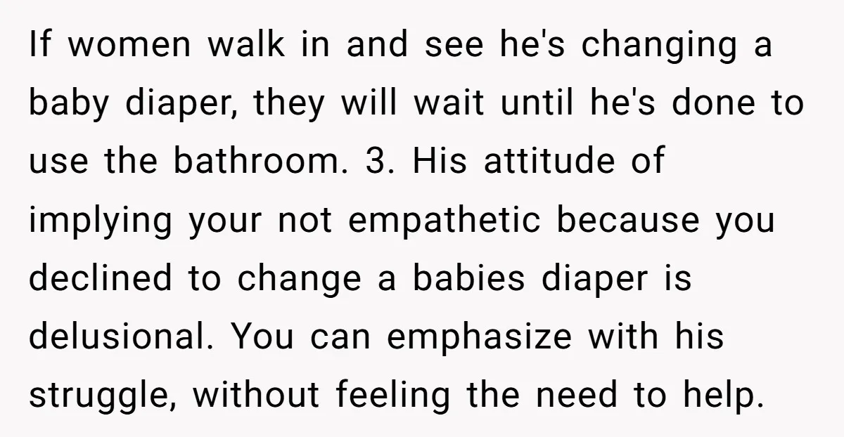 If women walk in and see he's changing a baby diaper, they will wait until he's done to use the bathroom. 3. His attitude of implying your not empathetic because...