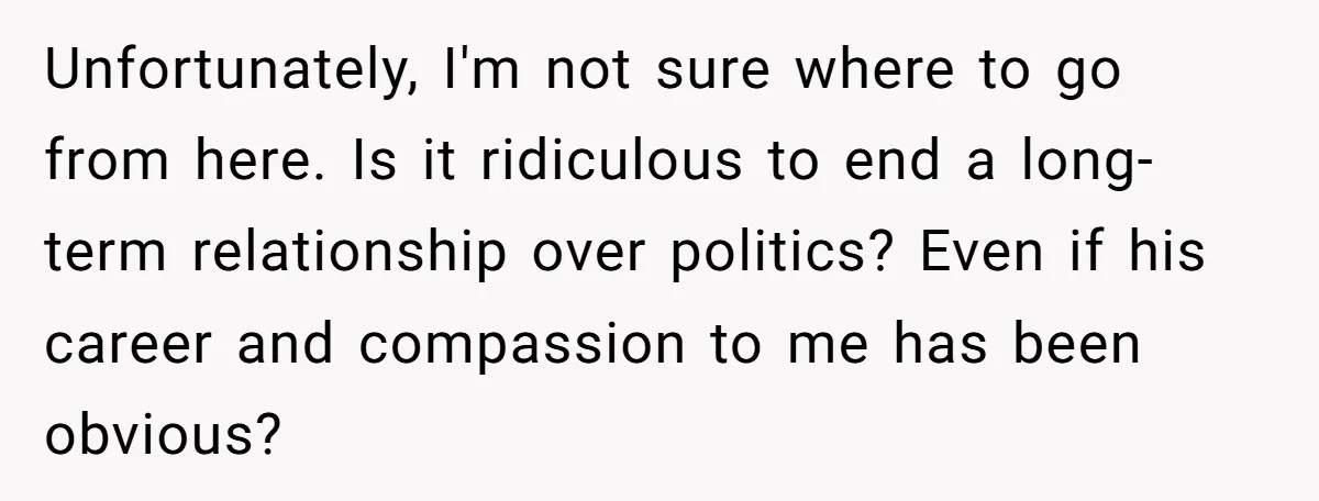 Unfortunately, I'm not sure where to go from here. Is it ridiculous to end a long-term relationship over politics? Even if his career and compassion to me has been obvious?