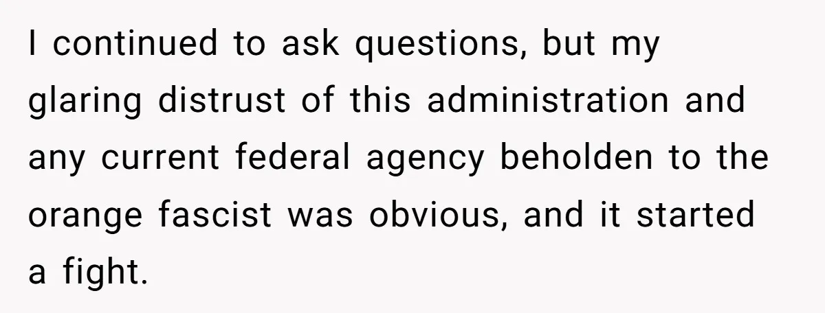 I continued to ask questions, but my glaring distrust of this administration and any current federal agency beholden to the orange fascist was obvious, and it started a fight.
