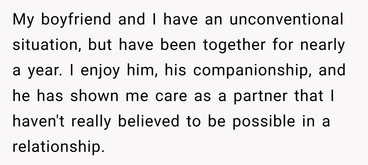 My boyfriend and I have an unconventional situation, but have been together for nearly a year. I enjoy him, his companionship, and he has shown me care as a partner...