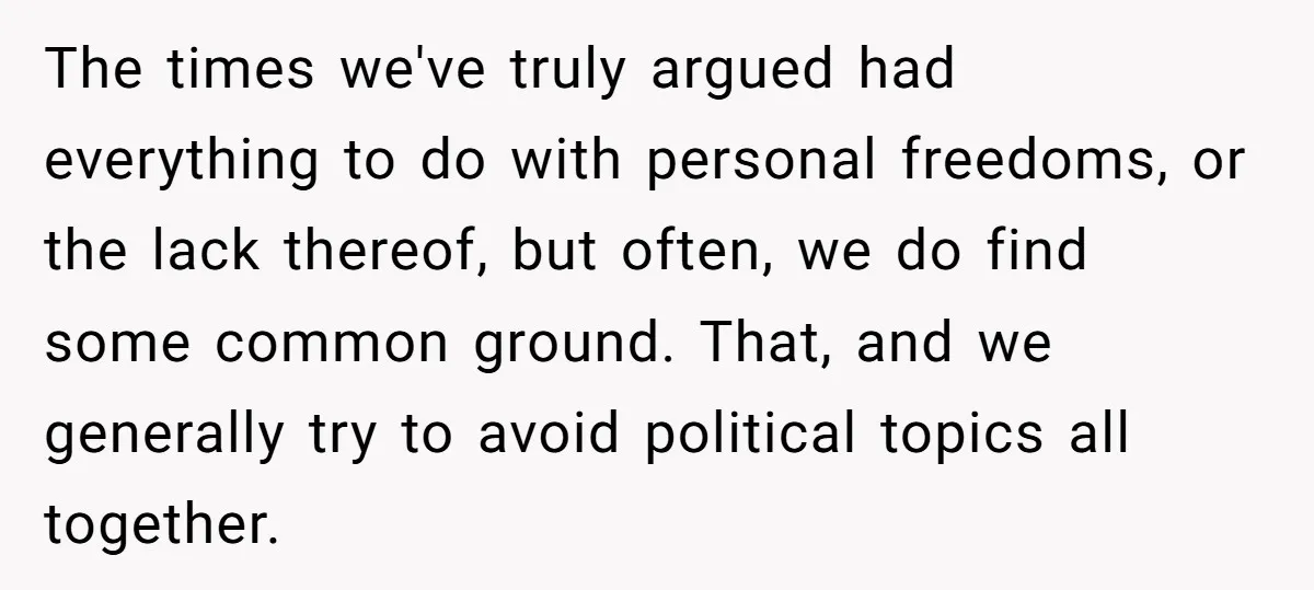 The times we've truly argued had everything to do with personal freedoms, or the lack thereof, but often, we do find some common ground. That, and we generally try to...
