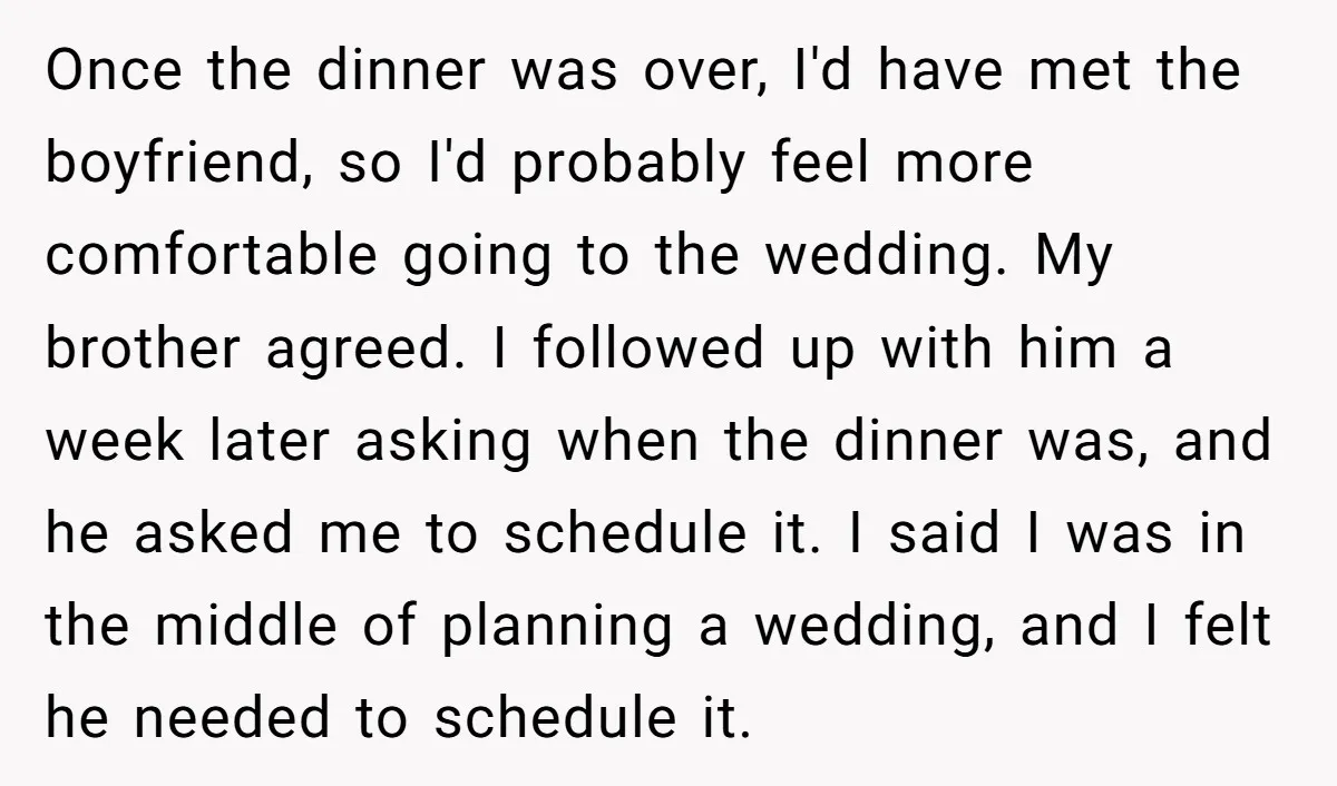 Once the dinner was over, I'd have met the boyfriend, so I'd probably feel more comfortable going to the wedding. My brother agreed. I followed up with him a week...