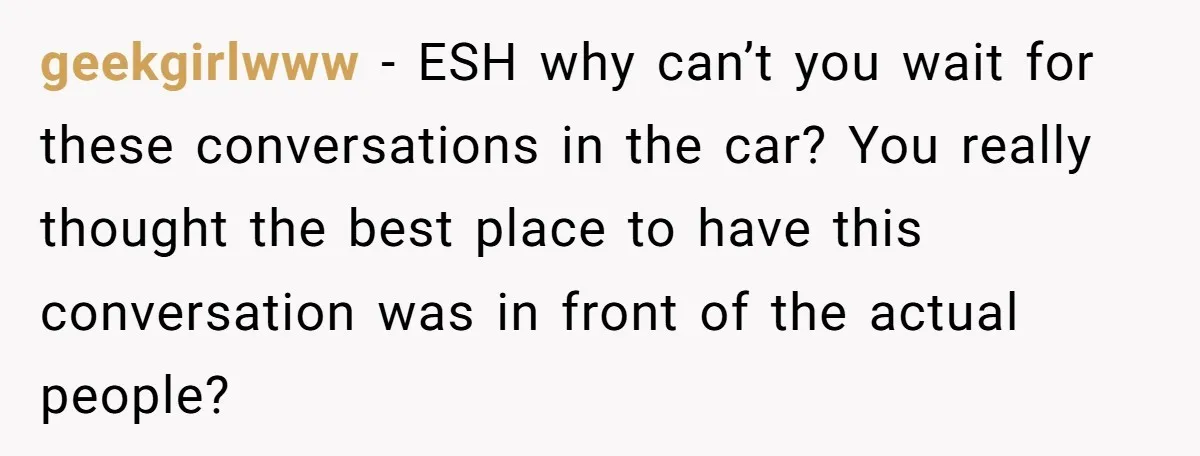 geekgirlwww - ESH why can’t you wait for these conversations in the car? You really thought the best place to have this conversation was in front of the actual people?