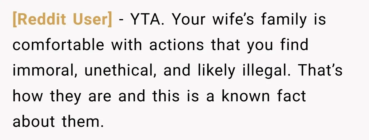 [Reddit User] - YTA. Your wife’s family is comfortable with actions that you find immoral, unethical, and likely illegal. That’s how they are and this is a known fact about...