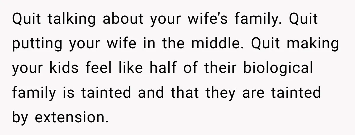 Quit talking about your wife’s family. Quit putting your wife in the middle. Quit making your kids feel like half of their biological family is tainted and that they are...