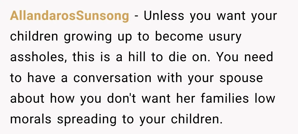 AllandarosSunsong - Unless you want your children growing up to become usury assholes, this is a hill to die on. You need to have a conversation with your spouse about...