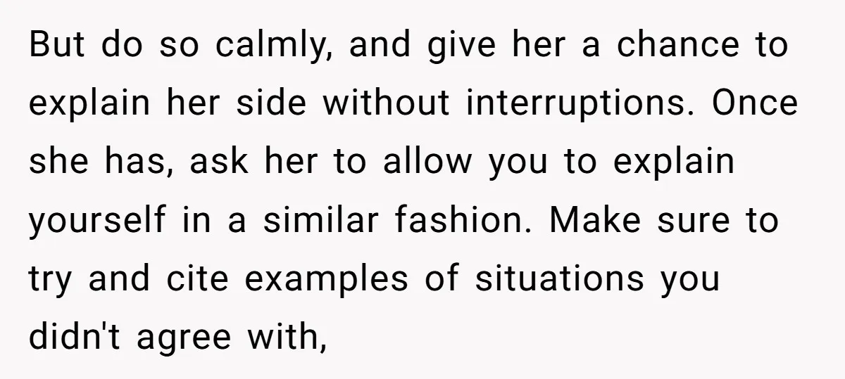 But do so calmly, and give her a chance to explain her side without interruptions. Once she has, ask her to allow you to explain yourself in a similar fashion....