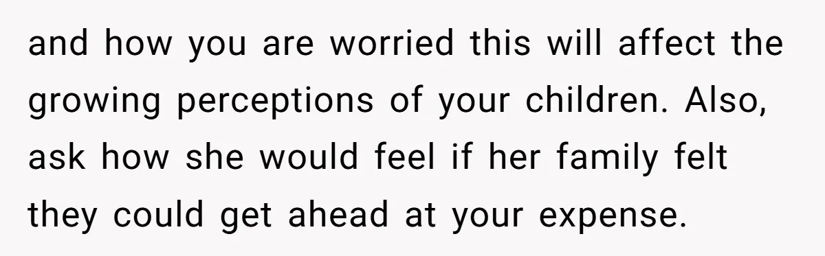 and how you are worried this will affect the growing perceptions of your children. Also, ask how she would feel if her family felt they could get ahead at your...
