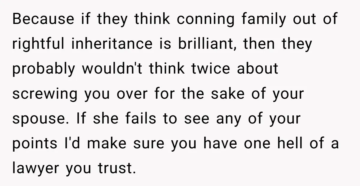 Because if they think conning family out of rightful inheritance is brilliant, then they probably wouldn't think twice about screwing you over for the sake of your spouse. If she...