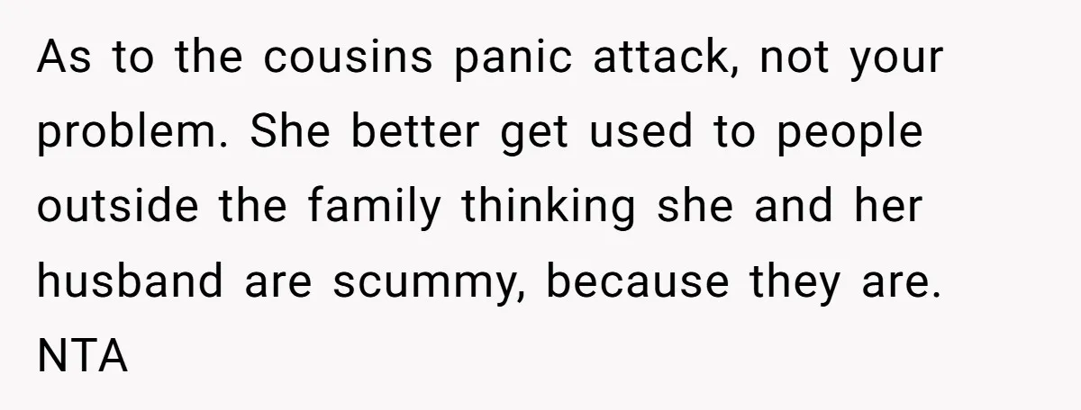 As to the cousins panic attack, not your problem. She better get used to people outside the family thinking she and her husband are scummy, because they are. NTA