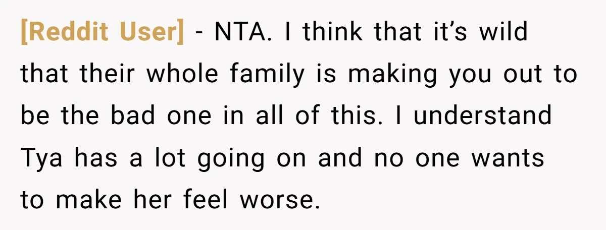 [Reddit User] - NTA. I think that it’s wild that their whole family is making you out to be the bad one in all of this. I understand Tya has...