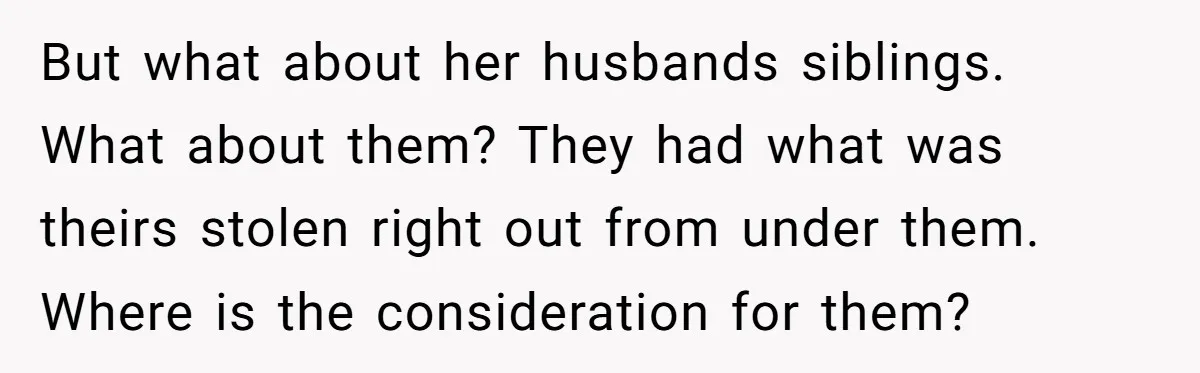 But what about her husbands siblings. What about them? They had what was theirs stolen right out from under them. Where is the consideration for them?