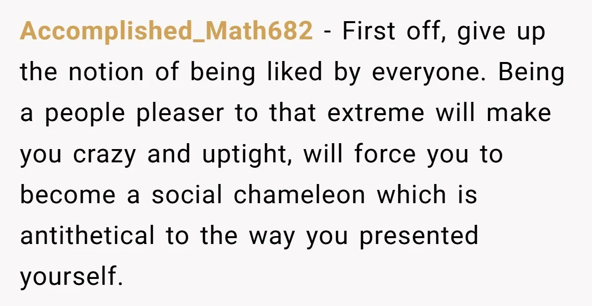 Accomplished_Math682 - First off, give up the notion of being liked by everyone. Being a people pleaser to that extreme will make you crazy and uptight, will force you to...