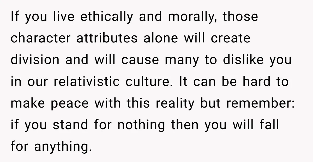 If you live ethically and morally, those character attributes alone will create division and will cause many to dislike you in our relativistic culture. It can be hard to make...
