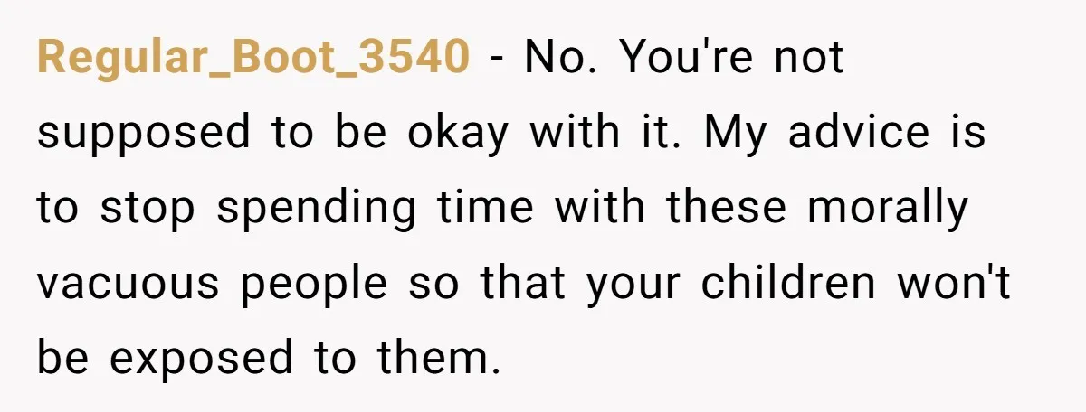 Regular_Boot_3540 - No. You're not supposed to be okay with it. My advice is to stop spending time with these morally vacuous people so that your children won't be exposed...