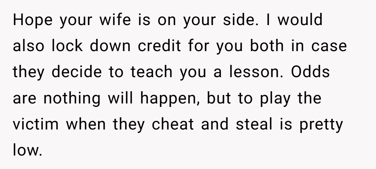 Hope your wife is on your side. I would also lock down credit for you both in case they decide to teach you a lesson. Odds are nothing will happen,...