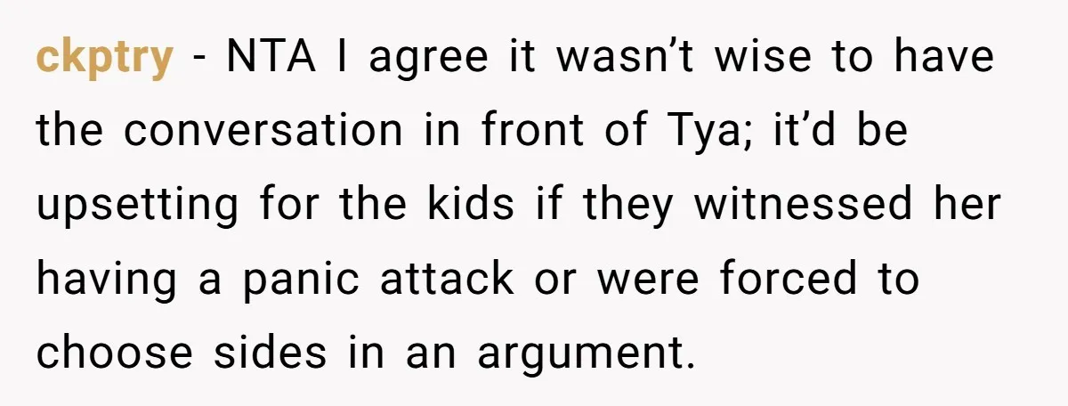 ckptry - NTA I agree it wasn’t wise to have the conversation in front of Tya; it’d be upsetting for the kids if they witnessed her having a panic attack...