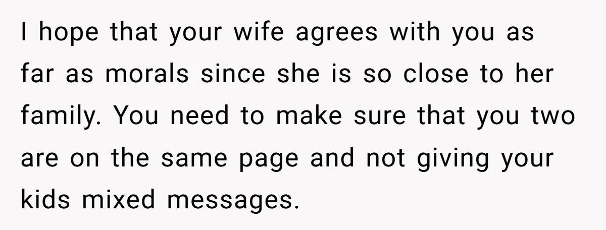 I hope that your wife agrees with you as far as morals since she is so close to her family. You need to make sure that you two are on...