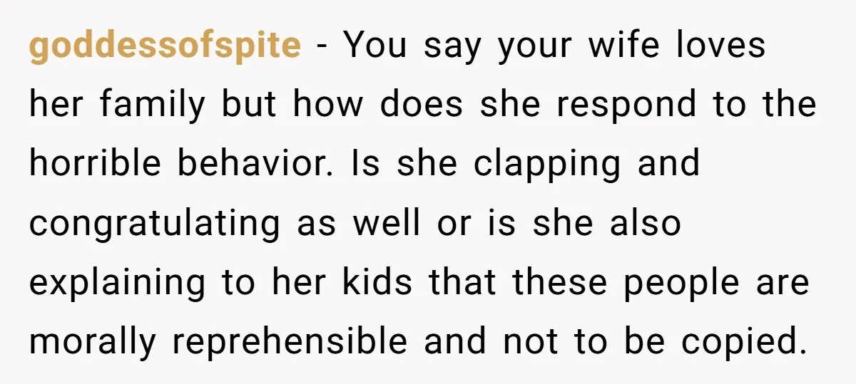 goddessofspite - You say your wife loves her family but how does she respond to the horrible behavior. Is she clapping and congratulating as well or is she also explaining...