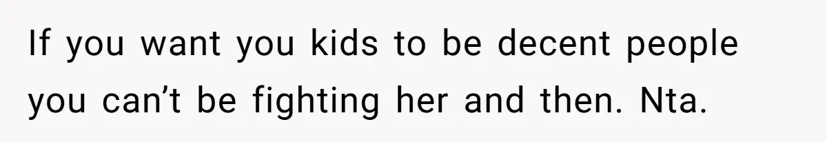 If you want you kids to be decent people you can’t be fighting her and then. Nta.
