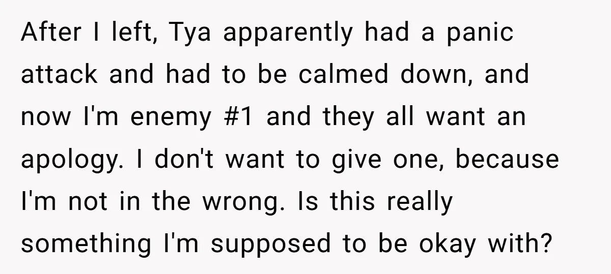 After I left, Tya apparently had a panic attack and had to be calmed down, and now I'm enemy #1 and they all want an apology. I don't want to...