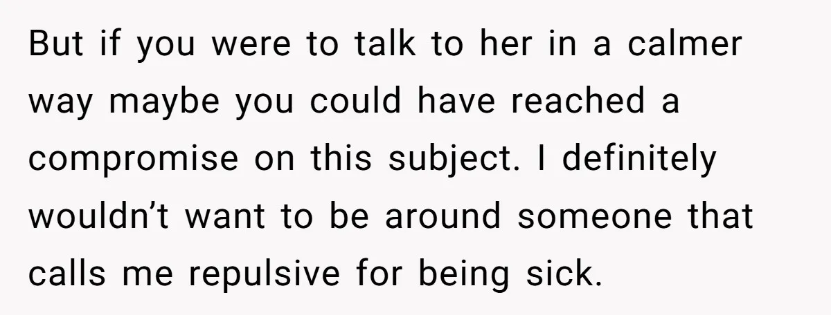 But if you were to talk to her in a calmer way maybe you could have reached a compromise on this subject. I definitely wouldn’t want to be around someone...