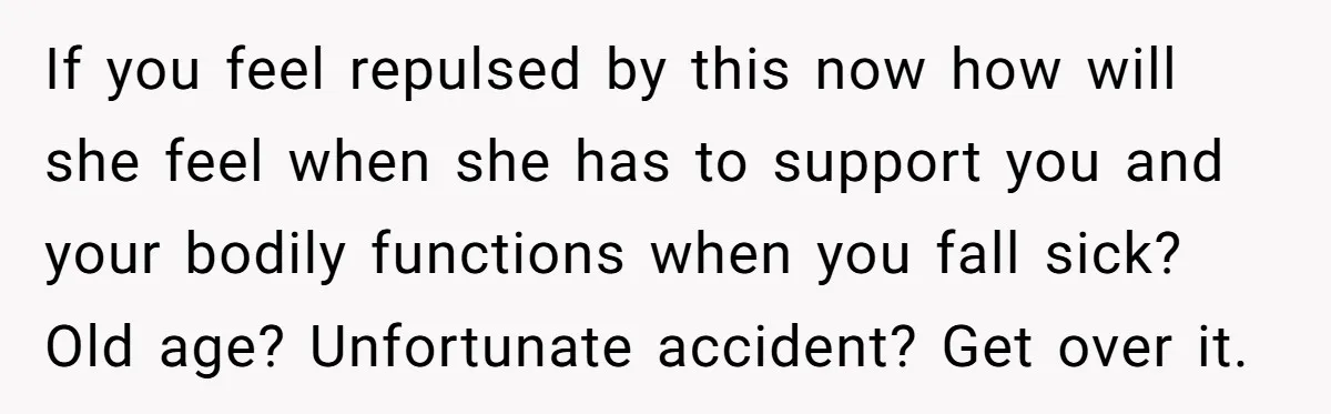 If you feel repulsed by this now how will she feel when she has to support you and your bodily functions when you fall sick? Old age? Unfortunate accident? Get...