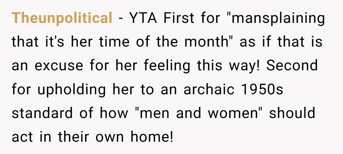 Theunpolitical − YTA First for "mansplaining that it's her time of the month" as if that is an excuse for her feeling this way! Second for upholding her to an...