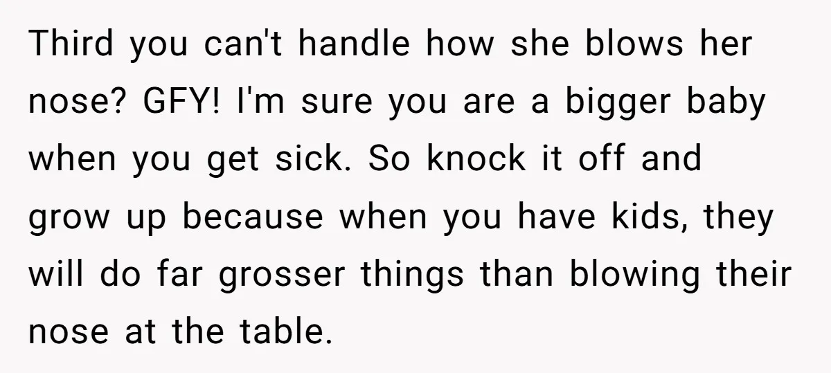 Third you can't handle how she blows her nose? GFY! I'm sure you are a bigger baby when you get sick. So knock it off and grow up because when...