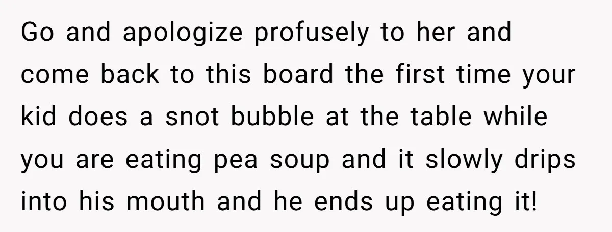 Go and apologize profusely to her and come back to this board the first time your kid does a snot bubble at the table while you are eating pea soup...