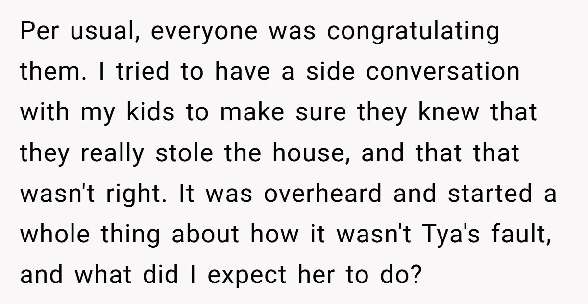Per usual, everyone was congratulating them. I tried to have a side conversation with my kids to make sure they knew that they really stole the house, and that that...