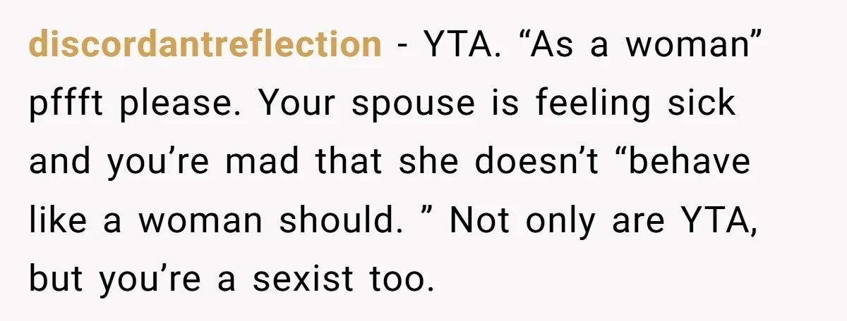 discordantreflection − YTA. “As a woman” pffft please. Your spouse is feeling sick and you’re mad that she doesn’t “behave like a woman should. ” Not only are YTA, but...